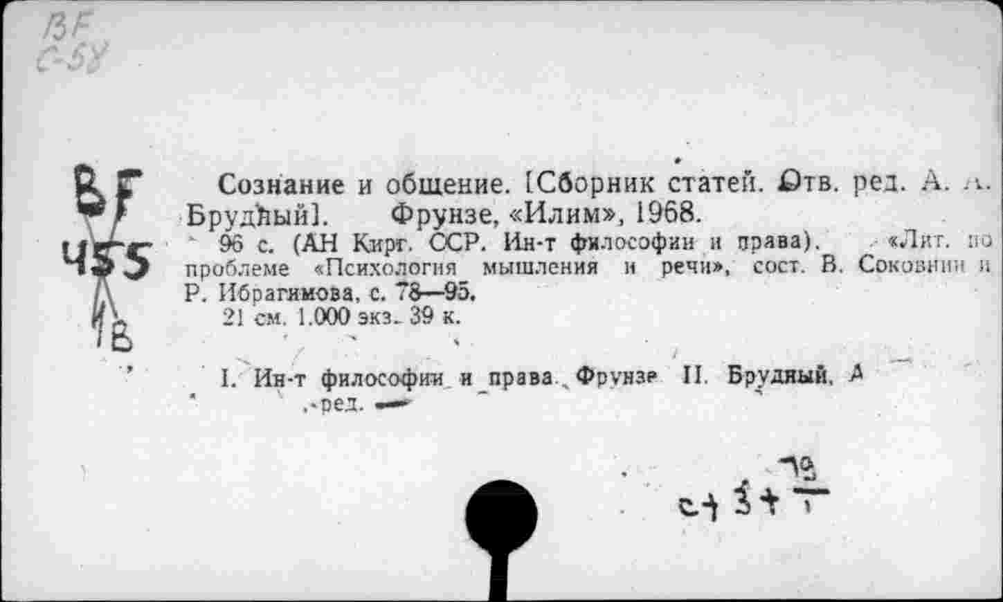 ﻿Сознание и общение. (Сборник статей. £)тв. ред. А. а. БрудЪый]. Фрунзе, «Илим», 1968.
' 96 с. (АН Карт. ССР. Ин-т философии и права). «Лит. по проблеме «Психология мышления и речи», сост. В. Соковнин и Р. Ибрагимова, с. 78—95.
21 см. 1.000 экз- 39 к.
I. Ин-т философии и права Фрунзе II. Брудиый, Л
' ,-ред. —«